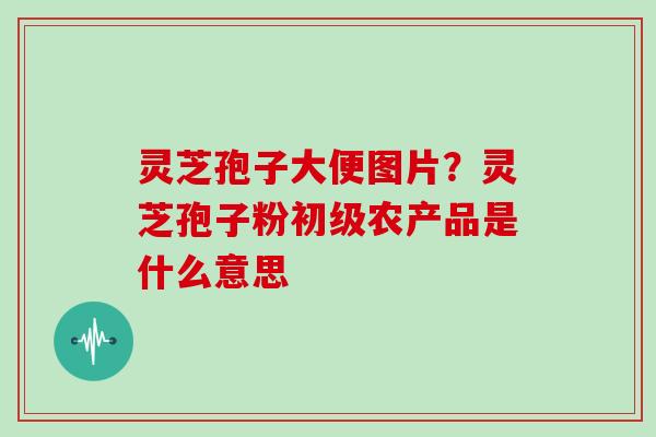 灵芝孢子大便图片?灵芝孢子粉初级农产品是什么意思 灵芝孢子大便图片?灵芝孢子粉初级农产品是什么意思
