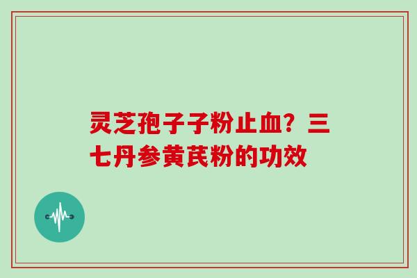灵芝孢子子粉止?三七丹参黄芪粉的功效 灵芝孢子子粉止?三七丹参黄芪粉的功效