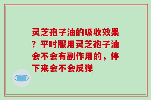灵芝孢子油的吸收效果?平时服用灵芝孢子油会不会有副作用的,停下来会不会反弹 灵芝孢子油的吸收效果?平时服用灵芝孢子油会不会有副作用的,停下来会不会反弹