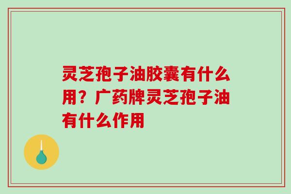 灵芝孢子油胶囊有什么用？广药牌灵芝孢子油有什么作用