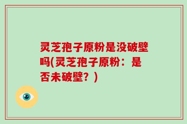 灵芝孢子原粉是没破壁吗(灵芝孢子原粉：是否未破壁？)