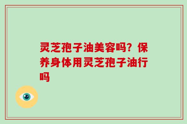 灵芝孢子油美容吗?保养身体用灵芝孢子油行吗 灵芝孢子油美容吗?保养身体用灵芝孢子油行吗