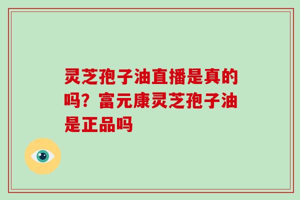 灵芝孢子油直播是真的吗？富元康灵芝孢子油是正品吗