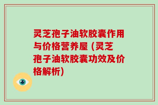 灵芝孢子油软胶囊作用与价格营养屋 (灵芝孢子油软胶囊功效及价格解析) 灵芝孢子油软胶囊作用与价格营养屋 (灵芝孢子油软胶囊功效及价格解析)