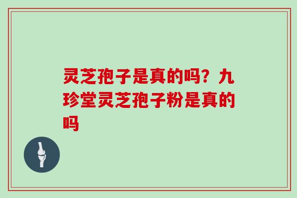 灵芝孢子是真的吗?九珍堂灵芝孢子粉是真的吗 灵芝孢子是真的吗?九珍堂灵芝孢子粉是真的吗