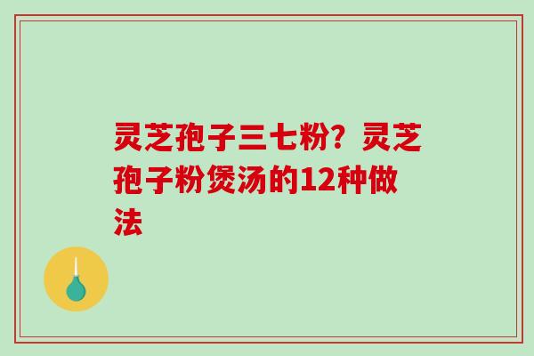 灵芝孢子三七粉？灵芝孢子粉煲汤的12种做法