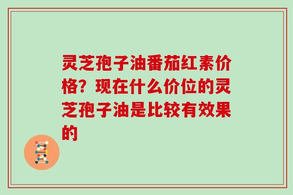 灵芝孢子油番茄红素价格？现在什么价位的灵芝孢子油是比较有效果的
