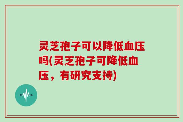 灵芝孢子可以降低吗(灵芝孢子可降低，有研究支持)