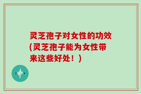 灵芝孢子对女性的功效(灵芝孢子能为女性带来这些好处!) 灵芝孢子对女性的功效(灵芝孢子能为女性带来这些好处!)