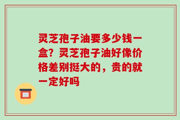 灵芝孢子油要多少钱一盒?灵芝孢子油好像价格差别挺大的,贵的就一定好吗 灵芝孢子油要多少钱一盒?灵芝孢子油好像价格差别挺大的,贵的就一定好吗