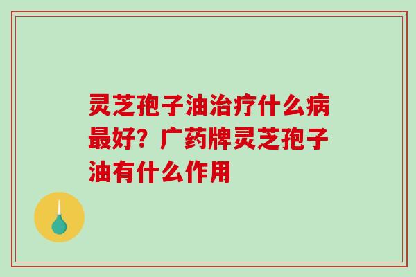 灵芝孢子油什么好？广药牌灵芝孢子油有什么作用