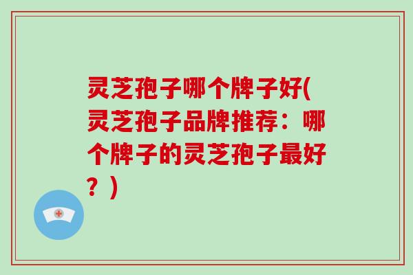 灵芝孢子哪个牌子好(灵芝孢子品牌推荐：哪个牌子的灵芝孢子好？)