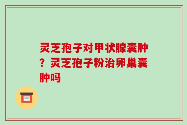 灵芝孢子对囊肿?灵芝孢子粉卵巢囊肿吗 灵芝孢子对囊肿?灵芝孢子粉卵巢囊肿吗