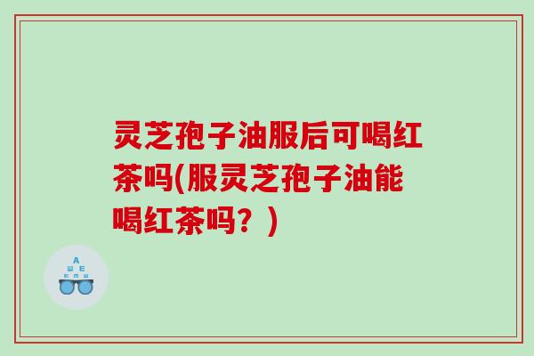 灵芝孢子油服后可喝红茶吗(服灵芝孢子油能喝红茶吗？)