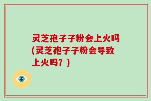 灵芝孢子子粉会上火吗(灵芝孢子子粉会导致上火吗?) 灵芝孢子子粉会上火吗(灵芝孢子子粉会导致上火吗?)