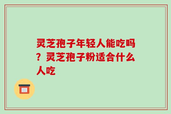 灵芝孢子年轻人能吃吗？灵芝孢子粉适合什么人吃