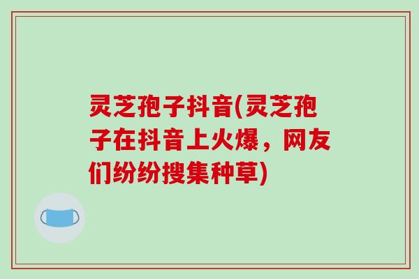 灵芝孢子抖音(灵芝孢子在抖音上火爆,网友们纷纷搜集种草) 灵芝孢子抖音(灵芝孢子在抖音上火爆,网友们纷纷搜集种草)