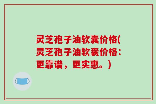 灵芝孢子油软囊价格(灵芝孢子油软囊价格:更靠谱,更实惠。) 灵芝孢子油软囊价格(灵芝孢子油软囊价格:更靠谱,更实惠。)