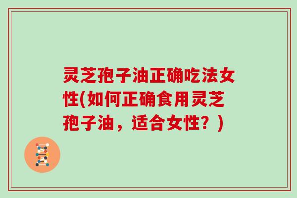 灵芝孢子油正确吃法女性(如何正确食用灵芝孢子油,适合女性?) 灵芝孢子油正确吃法女性(如何正确食用灵芝孢子油,适合女性?)