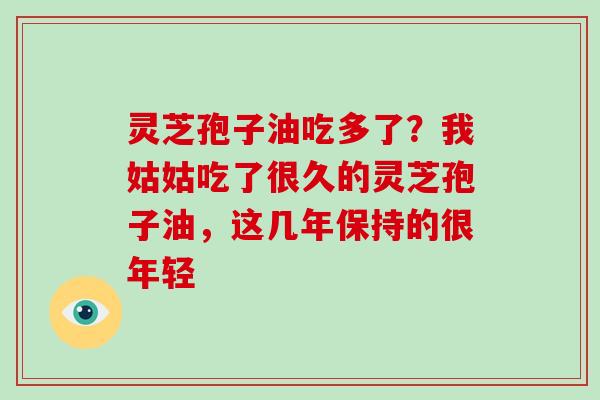 灵芝孢子油吃多了？我姑姑吃了很久的灵芝孢子油，这几年保持的很年轻