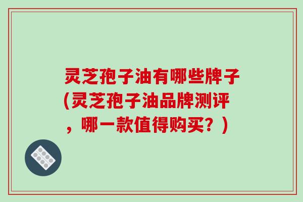 灵芝孢子油有哪些牌子(灵芝孢子油品牌测评,哪一款值得购买?) 灵芝孢子油有哪些牌子(灵芝孢子油品牌测评,哪一款值得购买?)