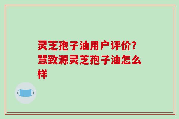灵芝孢子油用户评价?慧致源灵芝孢子油怎么样 灵芝孢子油用户评价?慧致源灵芝孢子油怎么样