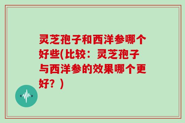 灵芝孢子和西洋参哪个好些(比较：灵芝孢子与西洋参的效果哪个更好？)