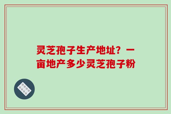 灵芝孢子生产地址？一亩地产多少灵芝孢子粉