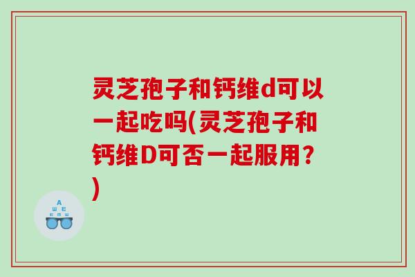 灵芝孢子和钙维d可以一起吃吗(灵芝孢子和钙维D可否一起服用？)