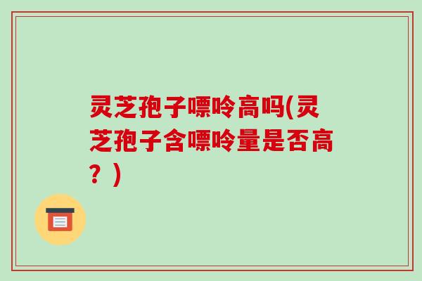 灵芝孢子嘌呤高吗(灵芝孢子含嘌呤量是否高？)