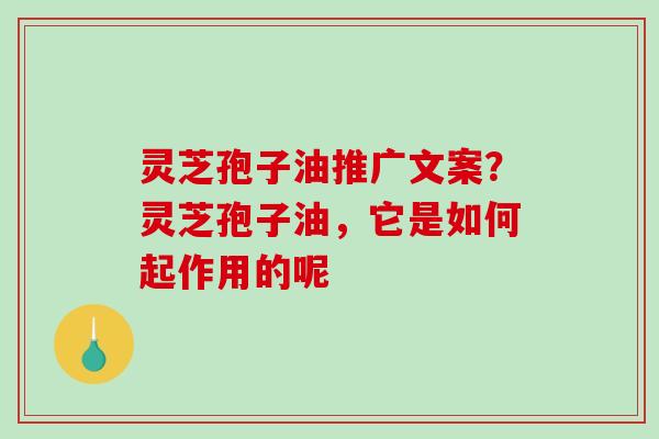 灵芝孢子油推广文案？灵芝孢子油，它是如何起作用的呢