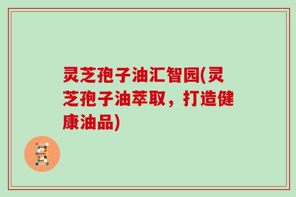 灵芝孢子油汇智园(灵芝孢子油萃取，打造健康油品)
