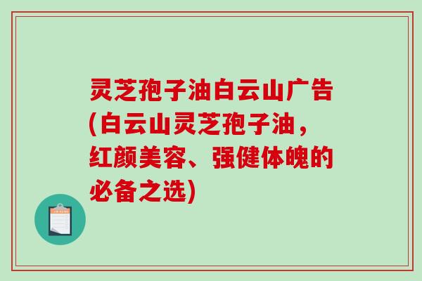 灵芝孢子油白云山广告(白云山灵芝孢子油，红颜美容、强健体魄的必备之选)