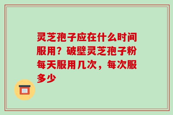 灵芝孢子应在什么时间服用?破壁灵芝孢子粉每天服用几次,每次服多少 灵芝孢子应在什么时间服用?破壁灵芝孢子粉每天服用几次,每次服多少