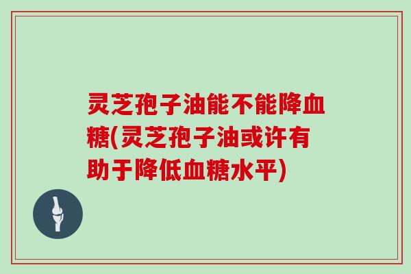 灵芝孢子油能不能降(灵芝孢子油或许有助于降低水平)