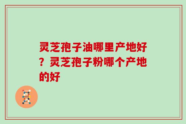 灵芝孢子油哪里产地好？灵芝孢子粉哪个产地的好