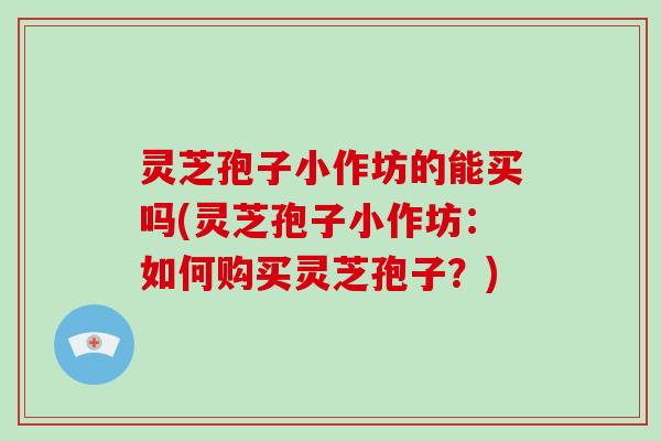 灵芝孢子小作坊的能买吗(灵芝孢子小作坊：如何购买灵芝孢子？)