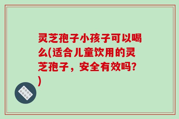 灵芝孢子小孩子可以喝么(适合儿童饮用的灵芝孢子，安全有效吗？)