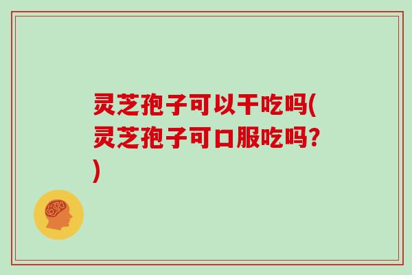 灵芝孢子可以干吃吗(灵芝孢子可口服吃吗？)