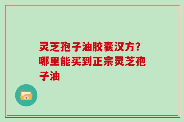 灵芝孢子油胶囊汉方？哪里能买到正宗灵芝孢子油
