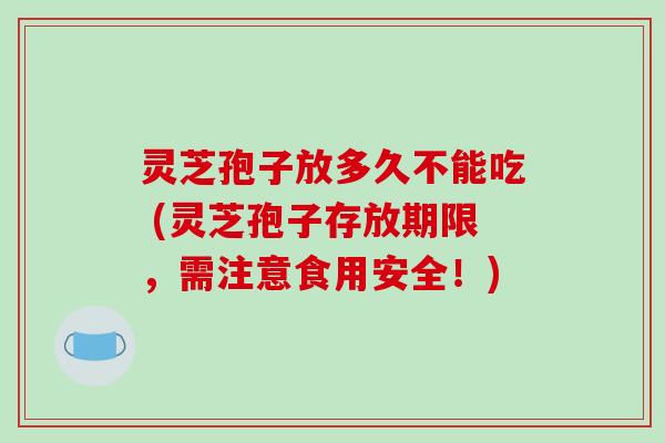 灵芝孢子放多久不能吃 (灵芝孢子存放期限，需注意食用安全！)