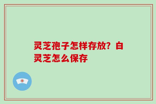 灵芝孢子怎样存放？白灵芝怎么保存