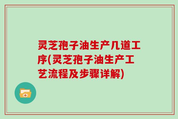 灵芝孢子油生产几道工序(灵芝孢子油生产工艺流程及步骤详解)