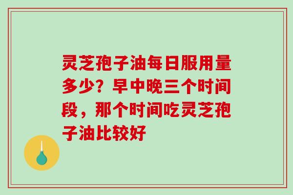 灵芝孢子油每日服用量多少？早中晚三个时间段，那个时间吃灵芝孢子油比较好