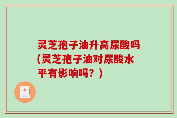 灵芝孢子油升高尿酸吗(灵芝孢子油对尿酸水平有影响吗？)