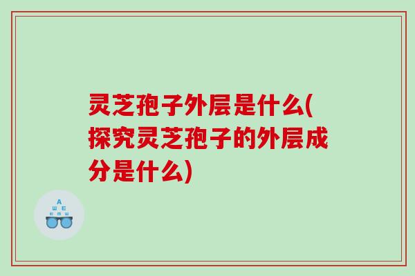 灵芝孢子外层是什么(探究灵芝孢子的外层成分是什么)