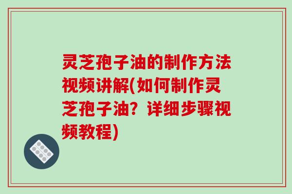 灵芝孢子油的制作方法视频讲解(如何制作灵芝孢子油？详细步骤视频教程)