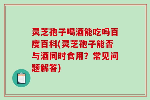 灵芝孢子喝酒能吃吗百度百科(灵芝孢子能否与酒同时食用？常见问题解答)