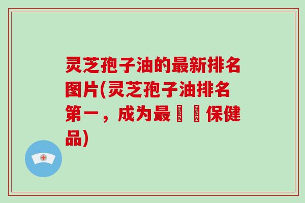 灵芝孢子油的新排名图片(灵芝孢子油排名第一，成为暢銷保健品)