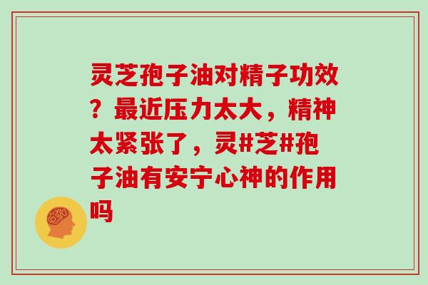 灵芝孢子油对精子功效？近压力太大，精神太紧张了，灵#芝#孢子油有安宁心神的作用吗